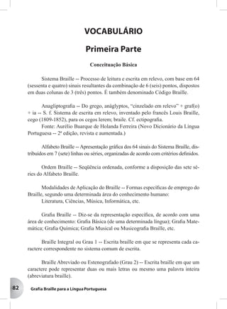 82
VOCABULÁRIO
Primeira Parte
Conceituação Básica
Sistema Braille -- Processo de leitura e escrita em relevo, com base em 64
(sessenta e quatro) sinais resultantes da combinação de 6 (seis) pontos, dispostos
em duas colunas de 3 (três) pontos. É também denominado Código Braille.
Anagliptograﬁa -- Do grego, anáglyptos, “cinzelado em relevo” + graf(o)
+ ia -- S. f. Sistema de escrita em relevo, inventado pelo francês Louis Braille,
cego (1809-1852), para os cegos lerem; braile. Cf. ectipograﬁa.
Fonte: Aurélio Buarque de Holanda Ferreira (Novo Dicionário da Língua
Portuguesa -- 2ª edição, revista e aumentada.)
Alfabeto Braille -- Apresentação gráﬁca dos 64 sinais do Sistema Braille, dis-
tribuídos em 7 (sete) linhas ou séries, organizadas de acordo com critérios deﬁnidos.
Ordem Braille -- Seqüência ordenada, conforme a disposição das sete sé-
ries do Alfabeto Braille.
Modalidades de Aplicação do Braille -- Formas especíﬁcas de emprego do
Braille, segundo uma determinada área do conhecimento humano:
Literatura, Ciências, Música, Informática, etc.
Graﬁa Braille -- Diz-se da representação especíﬁca, de acordo com uma
área de conhecimento: Graﬁa Básica (de uma determinada língua); Graﬁa Mate-
mática; Graﬁa Química; Graﬁa Musical ou Musicograﬁa Braille, etc.
Braille Integral ou Grau 1 -- Escrita braille em que se representa cada ca-
ractere correspondente no sistema comum de escrita.
Braille Abreviado ou Estenografado (Grau 2) -- Escrita braille em que um
caractere pode representar duas ou mais letras ou mesmo uma palavra inteira
(abreviatura braille).
 