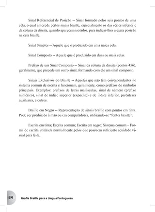 84
Sinal Referencial de Posição -- Sinal formado pelos seis pontos de uma
cela, o qual antecede certos sinais braille, especialmente os das séries inferior e
da coluna da direita, quando aparecem isolados, para indicar-lhes a exata posição
na cela braille.
Sinal Simples -- Aquele que é produzido em uma única cela.
Sinal Composto -- Aquele que é produzido em duas ou mais celas.
Preﬁxo de um Sinal Composto -- Sinal da coluna da direita (pontos 456),
geralmente, que precede um outro sinal, formando com ele um sinal composto.
Sinais Exclusivos do Braille -- Aqueles que não têm correspondentes no
sistema comum de escrita e funcionam, geralmente, como preﬁxos de símbolos
principais. Exemplos: preﬁxos de letras maiúsculas, sinal de número (preﬁxo
numérico), sinal de índice superior (expoente) e de índice inferior, parênteses
auxiliares, e outros.
Braille em Negro -- Representação de sinais braille com pontos em tinta.
Pode ser produzido à mão ou em computadores, utilizando-se “fontes braille”.
Escrita em tinta; Escrita comum; Escrita em negro; Sistema comum – For-
ma de escrita utilizada normalmente pelos que possuem suﬁciente acuidade vi-
sual para lê-la.
 
