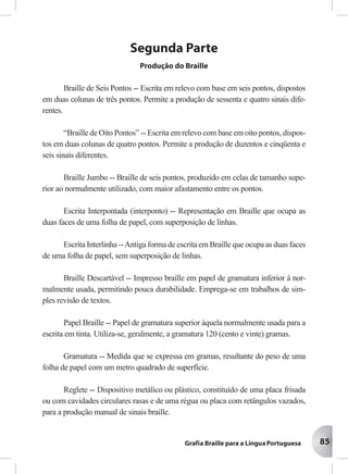 85
Segunda Parte
Produção do Braille
Braille de Seis Pontos -- Escrita em relevo com base em seis pontos, dispostos
em duas colunas de três pontos. Permite a produção de sessenta e quatro sinais dife-
rentes.
“Braille de Oito Pontos” -- Escrita em relevo com base em oito pontos, dispos-
tos em duas colunas de quatro pontos. Permite a produção de duzentos e cinqüenta e
seis sinais diferentes.
Braille Jumbo -- Braille de seis pontos, produzido em celas de tamanho supe-
rior ao normalmente utilizado, com maior afastamento entre os pontos.
Escrita Interpontada (interponto) -- Representação em Braille que ocupa as
duas faces de uma folha de papel, com superposição de linhas.
Escrita Interlinha --Antiga forma de escrita em Braille que ocupa as duas faces
de uma folha de papel, sem superposição de linhas.
Braille Descartável -- Impresso braille em papel de gramatura inferior à nor-
malmente usada, permitindo pouca durabilidade. Emprega-se em trabalhos de sim-
ples revisão de textos.
Papel Braille -- Papel de gramatura superior àquela normalmente usada para a
escrita em tinta. Utiliza-se, geralmente, a gramatura 120 (cento e vinte) gramas.
Gramatura -- Medida que se expressa em gramas, resultante do peso de uma
folha de papel com um metro quadrado de superfície.
Reglete -- Dispositivo metálico ou plástico, constituído de uma placa frisada
ou com cavidades circulares rasas e de uma régua ou placa com retângulos vazados,
para a produção manual de sinais braille.
 