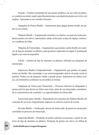 86
Punção -- Estilete constituído de uma ponta metálica e de um cabo em plásti-
co, madeira ou metal, usado especiﬁcamente para a produção de pontos em relevo em
regletes. Apresenta-se em variados formatos.
Apagador de Pontos Braille -- Instrumento para apagar pontos braille em pa-
pel ou em clichês.
Máquina Braille -- Equipamento mecânico ou elétrico, no qual seis teclas pro-
duzem pontos em relevo. Apresentam, ainda, teclas para avanço de espaço, retroces-
so e mudança de linha.
Máquina de Estereotipia -- Equipamento que produz escrita braille em matri-
zes de liga de alumínio ou plástico, para posterior impressão em papel. É geralmente
ligada a um microcomputador.
Clichê -- Lâmina de liga de alumínio ou plástico, utilizada em máquinas de
estereotipia.
Impressora Braille Computadorizada -- Equipamento que produz em papel,
textos em braille. São conectadas a um microcomputador através de porta serial ou
paralela. Podem ser de pequeno, médio e grande portes. Imprimem em folhas avul-
sas, em formulários contínuos ou em ambas as formas.
Adaptação de Textos para Transcrição -- Processo referente às adequações e
ajustes prévios que devem ser feitos num texto, antes de sua transcrição, consideran-
do as características do conteúdo e as especiﬁcidades da leitura tátil.
Transcrição para o Braille -- Reprodução em caracteres doAlfabeto Braille, do
conteúdo de um texto originalmente impresso no sistema comum de escrita.
Revisão Braille -- Veriﬁcação, através de leitura tátil, de possíveis incorreções
cometidas no processo de transcrição.
Impressão Braille -- Produção de pontos salientes em prensas, a partir de ma-
trizes de liga de alumínio ou plástico. Produção de pontos em relevo em folhas de
 