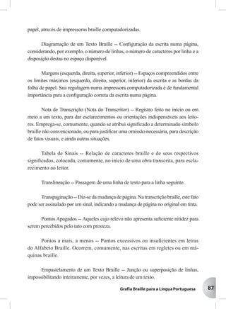 87
papel, através de impressoras braille computadorizadas.
Diagramação de um Texto Braille -- Conﬁguração da escrita numa página,
considerando, por exemplo, o número de linhas, o número de caracteres por linha e a
disposição destas no espaço disponível.
Margens (esquerda, direita, superior, inferior) -- Espaços compreendidos entre
os limites máximos (esquerdo, direito, superior, inferior) da escrita e as bordas da
folha de papel. Sua regulagem numa impressora computadorizada é de fundamental
importância para a conﬁguração correta da escrita numa página.
Nota de Transcrição (Nota do Transcritor) -- Registro feito no início ou em
meio a um texto, para dar esclarecimentos ou orientações indispensáveis aos leito-
res. Emprega-se, comumente, quando se atribui signiﬁcado a determinado símbolo
braille não convencionado, ou para justiﬁcar uma omissão necessária, para descrição
de fatos visuais, e ainda outras situações.
Tabela de Sinais -- Relação de caracteres braille e de seus respectivos
signiﬁcados, colocada, comumente, no início de uma obra transcrita, para escla-
recimento ao leitor.
Translineação -- Passagem de uma linha de texto para a linha seguinte.
Transpaginação -- Diz-se da mudança de página. Na transcrição braille, este fato
pode ser assinalado por um sinal, indicando a mudança de página no original em tinta.
Pontos Apagados -- Aqueles cujo relevo não apresenta suﬁciente nitidez para
serem percebidos pelo tato com presteza.
Pontos a mais, a menos -- Pontos excessivos ou insuﬁcientes em letras
do Alfabeto Braille. Ocorrem, comumente, nas escritas em regletes ou em má-
quinas braille.
Empastelamento de um Texto Braille -- Junção ou superposição de linhas,
impossibilitando inteiramente, por vezes, a leitura de um texto.
 