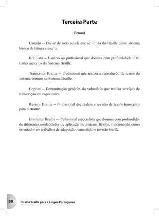 88
Terceira Parte
Pessoal
Usuário -- Diz-se de todo aquele que se utiliza do Braille como sistema
básico de leitura e escrita.
Braillista -- Usuário ou proﬁssional que domina com profundidade dife-
rentes aspectos do Sistema Braille.
Transcritor Braille -- Proﬁssional que realiza a reprodução de textos do
sistema comum no Sistema Braille.
Copista -- Denominação genérica do voluntário que realiza serviços de
transcrição em cópia única.
Revisor Braille -- Proﬁssional que realiza a revisão de textos transcritos
para o Braille.
Consultor Braille -- Proﬁssional especialista que domina com profundida-
de diferentes modalidades de aplicação do Sistema Braille, funcionando como
orientador em trabalhos de adaptação, transcrição e revisão braille.
 