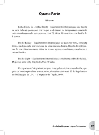 89
Quarta Parte
Diversos
Linha Braille ou Display Braille -- Equipamento informatizado que dispõe
de uma linha de pontos em relevo que se destacam ou desaparecem, mediante
determinado comando. Apresenta-se com 20, 40 ou 80 caracteres, em braille de
8 pontos.
Braille Falado -- Equipamento informatizado de pequeno porte, com sete
teclas, na disposição convencional de uma máquina braille. Dispõe de sintetiza-
dor de voz e funciona como editor de textos, agenda, calculadora, cronômetro e
outras funções.
Braille Light -- Equipamento informatizado, semelhante ao Braille Falado.
Dispõe de uma linha braille de 20 ou 40 celas.
Cecograma -- Categoria de artigos, principalmente impressos braille, que
goza de isenção postal em muitos países, de acordo com o art. 15 do Regulamen-
to de Execução da UPU -- Congresso de Tóquio, 1969.
 