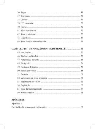 36. Aspas ................................................................................................ 48
37. Travessão ......................................................................................... 50
38. Círculo .............................................................................................. 51
39. “E” comercial .................................................................................. 52
40. Barras................................................................................................ 52
41. Setas horizontais .............................................................................. 53
42. Sinal restituidor ................................................................................ 53
43. Diacríticos ........................................................................................ 54
44. Sinal Braille não-codiﬁcado ............................................................ 54
CAPÍTULO III – DISPOSIÇÃO DO TEXTO BRAILLE ......................... 55
45. Introdução ........................................................................................ 55
46. Títulos e subtítulos ........................................................................... 55
47. Referências ao texto ......................................................................... 56
48. Parágrafo .......................................................................................... 56
49. Destaque de textos ........................................................................... 58
50. Textos em versos .............................................................................. 58
51. Estrofes ............................................................................................ 61
52. Versos em um texto em prosa .......................................................... 61
53. Separadores de textos ...................................................................... 63
54. Paginação ......................................................................................... 63
55. Sinal de transpaginação ................................................................... 64
56. Notas ao texto .................................................................................. 65
APÊNDICES
Apêndice 1
Escrita Braille em contexto informático .......................................................... 67
 
