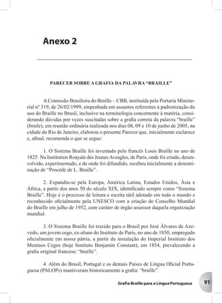 91
AAAAAnenenenenexxxxxososososos
PPPPPororororortartartartartarias Mias Mias Mias Mias Ministinistinistinistinisterererereriaisiaisiaisiaisiais
Anexo 2
PARECER SOBRE A GRAFIA DA PALAVRA “BRAILLE”
A Comissão Brasileira do Braille – CBB, instituída pela Portaria Ministe-
rial nº 319, de 26/02/1999, empenhada em assuntos referentes à padronização do
uso do Braille no Brasil, inclusive na terminologia concernente à matéria, consi-
derando dúvidas por vezes suscitadas sobre a graﬁa correta da palavra “braille”
(braile), em reunião ordinária realizada nos dias 08, 09 e 10 de junho de 2005, na
cidade do Rio de Janeiro, elaborou o presente Parecer que, inicialmente esclarece
e, aﬁnal, recomenda o que se segue:
1. O Sistema Braille foi inventado pelo francês Louis Braille no ano de
1825. Na Institution Roayale des JeunesAveugles, de Paris, onde foi criado, desen-
volvido, experimentado, e de onde foi difundido, recebeu inicialmente a denomi-
nação de “Procédé de L. Braille”.
2. Expandiu-se pela Europa, América Latina, Estados Unidos, Ásia e
África, a partir dos anos 50 do século XIX, identiﬁcado sempre como “Sistema
Braille”. Hoje é o processo de leitura e escrita tátil adotado em todo o mundo e
reconhecido oﬁcialmente pela UNESCO com a criação do Conselho Mundial
do Braille em julho de 1952, com caráter de órgão assessor daquela organização
mundial.
3. O Sistema Braille foi trazido para o Brasil por José Álvares de Aze-
vedo, um jovem cego, ex-aluno do Instituto de Paris, no ano de 1850, empregado
oﬁcialmente em nossa pátria, a partir da instalação do Imperial Instituto dos
Meninos Cegos (hoje Instituto Benjamin Constant), em 1854, prevalecendo a
graﬁa original francesa: “braille”.
4. Além do Brasil, Portugal e os demais Países de Língua Oﬁcial Portu-
guesa (PALOPs) mantiveram historicamente a graﬁa: “braille”.
 