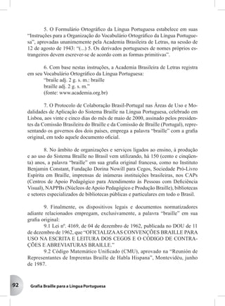 92
5. O Formulário Ortográﬁco da Língua Portuguesa estabelece em suas
“Instruções para a Organização do Vocabulário Ortográﬁco da Língua Portugue-
sa”, aprovadas unanimemente pela Academia Brasileira de Letras, na sessão de
12 de agosto de 1943: “(...) 5. Os derivados portugueses de nomes próprios es-
trangeiros devem escrever-se de acordo com as formas primitivas”.
6. Com base nestas instruções, a Academia Brasileira de Letras registra
em seu Vocabulário Ortográﬁco da Língua Portuguesa:
“braile adj. 2 g. s. m.: braille
braille adj. 2 g. s. m.”
(fonte: www.academia.org.br)
7. O Protocolo de Colaboração Brasil-Portugal nas Áreas de Uso e Mo-
dalidades de Aplicação do Sistema Braille na Língua Portuguesa, celebrado em
Lisboa, aos vinte e cinco dias do mês de maio de 2000, assinado pelos presiden-
tes da Comissão Brasileira do Braille e da Comissão de Braille (Portugal), repre-
sentando os governos dos dois países, emprega a palavra “braille” com a graﬁa
original, em todo aquele documento oﬁcial.
8. No âmbito de organizações e serviços ligados ao ensino, à produção
e ao uso do Sistema Braille no Brasil vem utilizando, há 150 (cento e cinqüen-
ta) anos, a palavra “braille” em sua graﬁa original francesa, como no Instituto
Benjamin Constant, Fundação Dorina Nowill para Cegos, Sociedade Pró-Livro
Espírita em Braille, imprensas de inúmeras instituições brasileiras, nos CAPs
(Centros de Apoio Pedagógico para Atendimento às Pessoas com Deﬁciência
Visual), NAPPBs (Núcleos deApoio Pedagógico e Produção Braille), bibliotecas
e setores especializados de bibliotecas públicas e particulares em todo o Brasil.
9. Finalmente, os dispositivos legais e documentos normatizadores
adiante relacionados empregam, exclusivamente, a palavra “braille” em sua
graﬁa original:
9.1 Lei nº. 4169, de 04 de dezembro de 1962, publicada no DOU de 11
de dezembro de 1962, que “OFICIALIZAAS CONVENÇÕES BRAILLE PARA
USO NA ESCRITA E LEITURA DOS CEGOS E O CÓDIGO DE CONTRA-
ÇÕES E ABREVIATURAS BRAILLE.”
9.2 Código Matemático Uniﬁcado (CMU), aprovado na “Reunión de
Representantes de Imprentas Braille de Habla Hispana”, Montevidéu, junho
de 1987.
 
