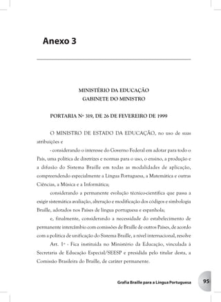 95
MINISTÉRIO DA EDUCAÇÃO
GABINETE DO MINISTRO
PORTARIA Nº 319, DE 26 DE FEVEREIRO DE 1999
O MINISTRO DE ESTADO DA EDUCAÇÃO, no uso de suas
atribuições e
- considerando o interesse do Governo Federal em adotar para todo o
País, uma política de diretrizes e normas para o uso, o ensino, a produção e
a difusão do Sistema Braille em todas as modalidades de aplicação,
compreendendo especialmente a Língua Portuguesa, a Matemática e outras
Ciências, a Música e a Informática;
considerando a permanente evolução técnico-científica que passa a
exigir sistemática avaliação, alteração e modificação dos códigos e simbologia
Braille, adotados nos Países de língua portuguesa e espanhola;
e, finalmente, considerando a necessidade do estabelecimento de
permanente intercâmbio com comissões de Braille de outros Países, de acordo
com a política de unificação do Sistema Braille, a nível internacional, resolve
Art. 1º - Fica instituída no Ministério da Educação, vinculada à
Secretaria de Educação Especial/SEESP e presidida pelo titular desta, a
Comissão Brasileira do Braille, de caráter permanente.
AAAAAnenenenenexxxxxososososos
PPPPPororororortartartartartarias Mias Mias Mias Mias Ministinistinistinistinisterererereriaisiaisiaisiaisiais
Anexo 3
 