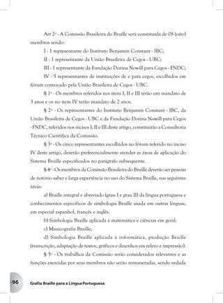 96
Art 2º - A Comissão Brasileira do Braille será constituída de 08 (oito)
membros sendo:
I - 1 representante do Instituto Benjamin Constant - IBC;
II - 1 representante da União Brasileira de Cegos - UBC;
III - 1 representante da Fundação Dorina Nowill para Cegos - FNDC;
IV - 5 representantes de instituições de e para cegos, escolhidos em
fórum convocado pela União Brasileira de Cegos - UBC.
§ 1º - Os membros referidos nos itens I, II e III terão um mandato de
3 anos e os no item IV terão mandato de 2 anos.
§ 2º - Os representantes do Instituto Benjamin Constant - IBC, da
União Brasileira de Cegos - UBC e da Fundação Dorina Nowill para Cegos
- FNDC, referidos nos incisos I; II e III deste artigo, constituirão a Consultoria
Técnico Científica da Comissão.
§ 3º - Os cinco representantes escolhidos no fórum referido no inciso
IV deste artigo, deverão preferencialmente atender as áreas de aplicação do
Sistema Braille especificados no parágrafo subsequente.
§ 4º - Os membros da Comissão Brasileira do Braille deverão ser pessoas
de notório saber e larga experiência no uso do Sistema Braille, nas seguintes
áreas:
a) Braille integral e abreviado (grau I e grau II) da língua portuguesa e
conhecimentos específicos de simbologia Braille usada em outras línguas,
em especial espanhol, francês e inglês.
b) Simbologia Braille aplicada à matemática e ciências em geral;
c) Musicografia Braille;
d) Simbologia Braille aplicada à informática, produção Braille
(transcrição, adaptação de textos, gráficos e desenhos em relevo e impressão).
§ 5º - Os trabalhos da Comissão serão considerados relevantes e as
funções exercidas por seus membros não serão remuneradas, sendo vedada
 