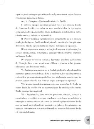 97
a percepção de vantagens pecuniárias de qualquer natureza, exceto despesas
eventuais de passagens e diárias.
Art. 3º - Compete à Comissão Brasileira do Braille:
I - Elaborar e propor a política nacional para o uso, ensino e difusão
do Sistema Braille em todas as suas modalidades de aplicação,
compreendendo especialmente a língua portuguesa, a matemática e outras
ciências exatas, a música e a informática;
II - Propor normas e regulamentações concernentes ao uso, ensino e
produção do Sistema Braille no Brasil, visando a unificação das aplicações
do Sistema Braille, especialmente nas línguas portuguesa e espanhola.
III - Acompanhar e avaliar a aplicação de normas, regulamentações,
acordos internacionais, convenções e quaisquer atos normativos referentes
ao Sistema Braille.
IV - Prestar assistência técnica às Secretarias Estaduais e Municipais
de Educação, bem como a entidades públicas e privadas, sobre questões
relativas ao uso do Sistema Braille.
V - Avaliar permanentemente a Simbologia Braille adotada no País,
atentando para a necessidade de adaptá-la ou alterá-la, face à evolução técnica
e científica, procurando compatibilizar esta simbologia, sempre que for
possível com as adotadas nos Países de língua portuguesa e espanhola.
VI - Manter intercâmbio permanente com comissões de Braille de
outros Países de acordo com as recomendações de unificação do Sistema
Braille em nível internacional.
VII - Recomendar, com base em pesquisas, estudos, tratados e
convenções, procedimentos que envolvam conteúdos, metodologia e
estratégias a serem adotados em cursos de aprendizagem no Sistema Braille
com caráter de especialização, treinamento e reciclagem de professores e de
técnicos, como também nos cursos destinados a usuários do Sistema Braille
e à comunidade geral.
 