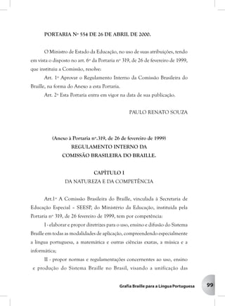 99
PORTARIA Nº 554 DE 26 DE ABRIL DE 2000.
O Ministro de Estado da Educação, no uso de suas atribuições, tendo
em vista o disposto no art. 6º da Portaria nº 319, de 26 de fevereiro de 1999,
que instituiu a Comissão, resolve:
Art. 1º Aprovar o Regulamento Interno da Comissão Brasileira do
Braille, na forma do Anexo a esta Portaria.
Art. 2º Esta Portaria entra em vigor na data de sua publicação.
PAULO RENATO SOUZA
(Anexo à Portaria nº.319, de 26 de fevereiro de 1999)
REGULAMENTO INTERNO DA
COMISSÃO BRASILEIRA DO BRAILLE.
CAPÌTULO I
DA NATUREZA E DA COMPETÊNCIA
Art.1º A Comissão Brasileira do Braille, vinculada à Secretaria de
Educação Especial – SEESP, do Ministério da Educação, instituída pela
Portaria nº 319, de 26 fevereiro de 1999, tem por competência:
I - elaborar e propor diretrizes para o uso, ensino e difusão do Sistema
Braille em todas as modalidades de aplicação, compreendendo especialmente
a língua portuguesa, a matemática e outras ciências exatas, a música e a
informática;
II - propor normas e regulamentações concernentes ao uso, ensino
e produção do Sistema Braille no Brasil, visando a unificação das
 