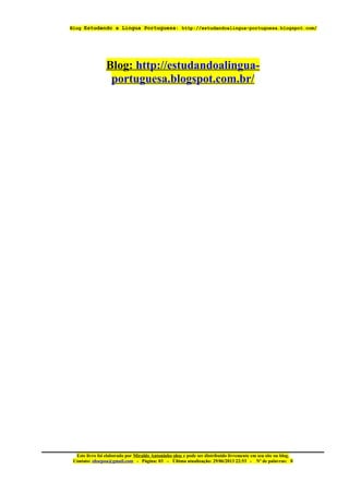 Blog Estudando a Lingua Portuguesa: http://estudandoalingua-portuguesa.blogspot.com/
Blog: http://estudandoalingua-
portuguesa.blogspot.com.br/
Este livro foi elaborado por Miraldo Antoninho ohse e pode ser distribuido livremente em seu site ou blog.
Contato: ohsepoa@gmail.com - Página: 03 – Última atualização: 29/06/2013 22:53 - Nº de palavras: 0
 
