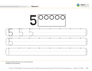 16
Número 5
-Presentar la grafía del número en un formato lineal.
-Verbalizar los movimientos.
Texto Utilizable Únicamente y Exclusivamente para Fines de Enseñanza - Aptus Chile
 