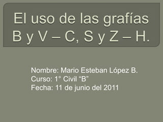 El uso de las grafías B y V – C, S y Z – H.   Nombre: Mario Esteban López B. Curso: 1° Civil “B” Fecha: 11 de junio del 2011  