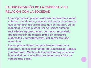 LA ORGANIZACIÓN DE LA EMPRESA Y SU
RELACIÓN CON LA SOCIEDAD

   Las empresas se pueden clasificar de acuerdo a varios
    criterios. Uno de ellos, depende del sector económico al
    que pertenecen las actividades que se realizan, de tal
    manera que estas pueden ser del sector primario
    (actividades agropecuarias), del sector secundario
    (transformación de materia prima en productos
    elaborados y semielaborados) del sector terciario
    (servicios).
   Las empresas tienen compromisos sociales co la
    poblacion, lo mas importantes son los morales, legales
    y ambientales. Muchos de los problemas que tiene la
    humanidad en la actualidad se deben a esa falta de
    compromiso social.
 