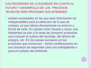 LAS DECISIONES DE LA SOCIEDAD EN CUANTO AL
FUTURO Y DESARROLLO DE LOS PROCESOS
TÉCNICOS PARA PROTEGER SUS INTERESES

   existen sociedades en las que esta información es
    indispensables para la selección de lo que se
    compra, ya que afecta directamente su entorno y
    forma de veda. En países como Suecia y suiza, sus
    habitantes se dan a la tarea de consumir productos
    que incluyan la cultura del reciclaje, del ahorro de
    energía, etc. En los países europeos en los
    productos que consumen , tienen certificaciones en
    sus procesos de seguridad para sus trabajadores o
    para el cuidado del ambiente.
 