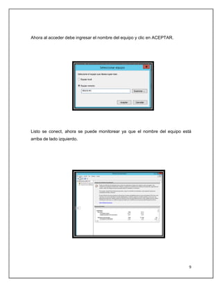 9
Ahora al acceder debe ingresar el nombre del equipo y clic en ACEPTAR.
Listo se conect, ahora se puede monitorear ya que el nombre del equipo está
arriba de lado izquierdo.
 