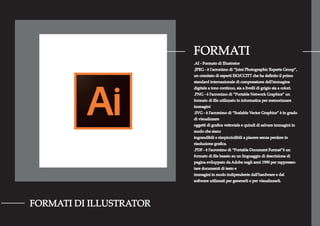 FORMATI
FORMATI DI ILLUSTRATOR
.AI - Formato di Illustrator
.JPEG - è l'acronimo di “Joint Photographic Experts Group”,
un comitato di esperti ISO/CCITT che ha deﬁnito il primo
standard internazionale di compressione dell'immagine
digitale a tono continuo, sia a livelli di grigio sia a colori.
.PNG - è l’acronimo di “Portable Network Graphics” un
formato di ﬁle utilizzato in informatica per memorizzare
immagini
.SVG - è l’acronimo di “Scalable Vector Graphics” è in grado
di visualizzare
oggetti di graﬁca vettoriale e quindi di salvare immagini in
modo che siano
ingrandibili e rimpicciolibili a piacere senza perdere in
risoluzione graﬁca.
.PDF - è l’acronimo di “Portable Document Format”è un
formato di ﬁle basato su un linguaggio di descrizione di
pagina sviluppato da Adobe negli anni 1990 per rappresen-
tare documenti di testo e
immagini in modo indipendente dall'hardware e dal
software utilizzati per generarli o per visualizzarli.
 