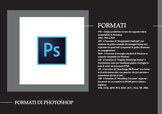 FORMATI
FORMATI DI PHOTOSHOP
.PSD - formato predeﬁnito e il solo che supporta tutte le
caratteristiche di Photoshop
.JPEG, .PNG e .PDF
.EPS - è l’acronimo di ‘’Encapsulated PostScript’’ può
contenere sia graﬁca vettoriale che immagini bitmap ed è
supportato da quasi tutti i programmi di graﬁca, illustrazio-
ne e impaginazione.
.BMP - è il formato di immagine standard di Windows su
computer compatibili con Windows.
.GIF - è l’acronimo di “Graphics Interchange Format” è
comunemente usato per visualizzare graﬁca e immagini in
scala di colore nei documenti HTML
.IFF . è l’acronimo di “Interchange File Format” è un forma-
to di archiviazione dati a uso generico, che può associare e
memorizzare più tipi di dati.
.PSB - è l’acronimo di “PhotoShop Document” supporta i
documenti con un massimo di 300.000 pixel in altezza o
larghezza.
.PXR, .DCM, .MPO, .PCX, .RAW, .SCT e .TGA, .TIF, .PBM,
 