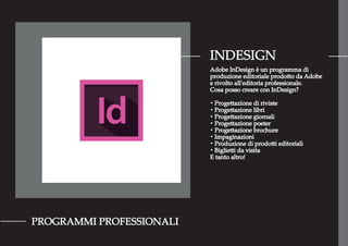 INDESIGN
PROGRAMMI PROFESSIONALI
Adobe InDesign è un programma di
produzione editoriale prodotto da Adobe
e rivolto all'editoria professionale.
Cosa posso creare con InDesign?
・Progettazione di riviste
・Progettazione libri
・Progettazione giornali
・Progettazione poster
・Progettazione brochure
・Impaginazioni
・Produzione di prodotti editoriali
・Biglietti da visita
E tanto altro!
 