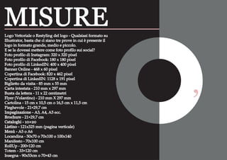 A0 84,1 x 118,9
Dimensioni dei formati carta
‘
Logo Vettoriale o Restyling del logo - Qualsiasi formato su
Illustrator, basta che ci siano tre prove in cui è presente il
logo in formato grande, medio e piccolo.
E se la dovessi mettere come foto proﬁlo sui social?
Foto proﬁlo di Instagram: 320 x 320 pixel
Foto proﬁlo di Facebook: 180 x 180 pixel
Foto proﬁlo di LinkedIN: 400 x 400 pixel
Banner Online - 468 x 60 pixel
Copertina di Facebook: 820 x 462 pixel
Copertina di LinkedIN: 1128 x 191 pixel
Biglietto da visita - 85 mm x 55 mm
Carta intestata - 210 mm x 297 mm
Busta da lettera - 11 x 22 centimetri
Flyer (Volantino) - 210 mm X 297 mm
Cartolina - 15 cm x 10,5 cm o 16,5 cm x 11,5 cm
Pieghevole - 21×29,7 cm
Impaginazione - A3, A4, A5 ecc.
Brochure - 21×29,7 cm
Cataloghi - 10×20
Listino - 121x325 mm (pagina verticale)
Menù - A5 o A6
Locandina - 50x70 o 70x100 o 100x140
Manifesto - 70x100 cm
RollUp - 200×120 cm
Totem - 33×120 cm
Insegna - 90x53cm o 70×43 cm
MISURE
 