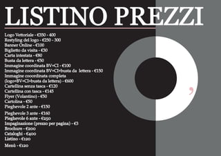 Logo Vettoriale - €350 - 400
Restyling del logo - €250 - 300
Banner Online - €100
Biglietto da visita - €30
Carta intestata - €80
Busta da lettera - €50
Immagine coordinata BV+CI - €100
Immagine coordinata BV+CI+busta da lettera - €150
Immagine cooordinata completa
(logo+BV+CI+busta da lettera) - €600
Cartellina senza tasca - €120
Cartellina con tasca - €145
Flyer (Volantino) - €50
Cartolina - €50
Pieghevole 2 ante - €150
Pieghevole 3 ante - €160
Pieghevole 6 ante - €250
Impaginazione (prezzo per pagina) - €3
Brochure - €200
Cataloghi - €400
Listino - €120
Menù - €120
LISTINO PREZZI
‘
 