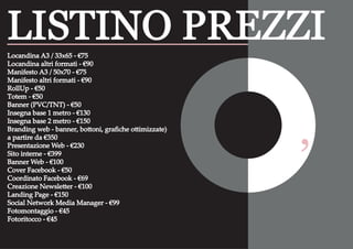 ‘
Locandina A3 / 33x65 - €75
Locandina altri formati - €90
Manifesto A3 / 50x70 - €75
Manifesto altri formati - €90
RollUp - €50
Totem - €50
Banner (PVC/TNT) - €50
Insegna base 1 metro - €130
Insegna base 2 metro - €150
Branding web - banner, bottoni, graﬁche ottimizzate)
a partire da €350
Presentazione Web - €230
Sito interne - €399
Banner Web - €100
Cover Facebook - €50
Coordinato Facebook - €69
Creazione Newsletter - €100
Landing Page - €150
Social Network Media Manager - €99
Fotomontaggio - €45
Fotoritocco - €45
LISTINO PREZZI
 