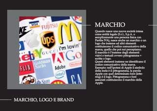 MARCHIO
MARCHIO, LOGO E BRAND
Quando nasce una nuova società intesa
come entità legale (S.r.l., S.p.A. o
semplicemente una persona ﬁsica con
Partita IVA), nasce anche un marchio o un
logo che insieme ad altri elementi
costituiscono il codice comunicativo della
marca, quello che poi noi percepiamo.
Il marchio è l’insieme degli elementi
visivi e testuali ovvero pittogramma +
scritta o logo.
Questi elementi insieme ne identiﬁcano il
codice comunicativo della marca.
Esempio: nell’ipotesi di Apple il simbolo
della mela è il pittogramma, la parola
Apple con quel determinato font (lette-
ring) è il logo. Pittogramma e font
associati costituiscono il marchio della
Apple.
 
