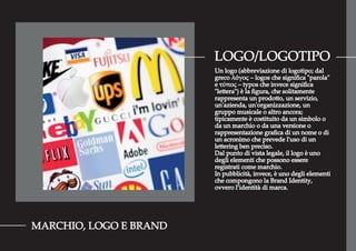 LOGO/LOGOTIPO
MARCHIO, LOGO E BRAND
Un logo (abbreviazione di logotipo; dal
greco λόγος – logos che signiﬁca "parola"
e τύπος – typos che invece signiﬁca
"lettera") è la ﬁgura, che solitamente
rappresenta un prodotto, un servizio,
un'azienda, un'organizzazione, un
gruppo musicale o altro ancora;
tipicamente è costituito da un simbolo o
da un marchio o da una versione o
rappresentazione graﬁca di un nome o di
un acronimo che prevede l'uso di un
lettering ben preciso.
Dal punto di vista legale, il logo è uno
degli elementi che possono essere
registrati come marchio.
In pubblicità, invece, è uno degli elementi
che compongono la Brand Identity,
ovvero l’identità di marca.
 