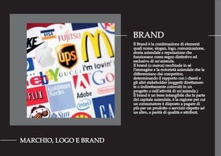 BRAND
MARCHIO, LOGO E BRAND
Il Brand è la combinazione di elementi
quali nome, slogan, logo, comunicazione,
storia aziendale e reputazione che
funzionano come segno distintivo ed
esclusivo di un'azienda.
Il brand (o marca) racchiude in sé
l'immagine e la notorietà aziendale che la
diﬀerenziano dai competitor,
determinando il rapporto con i clienti e
gli altri stakeholder (soggetti direttamen-
te o indirettamente coinvolti in un
progetto o nell'attività di un'azienda.)
Il brand è un bene intangibile che fa parte
del capitale aziendale, è la ragione per cui
un consumatore è disposto a pagare di
più per un prodotto o servizio rispetto ad
un altro, a parità di qualità e attributi.
 