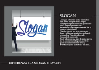 SLOGAN
DIFFERENZA FRA SLOGAN E PAY-OFF
Lo slogan (chiamato anche claim) è un
testo breve collegato a una singola
campagna di promozione e si pone come
vera e propria promessa fatta
dall’azienda o dall’organizzazione che lo
presenta e lo diﬀonde.
Di solito cambia per ogni campagna.
Il pay - oﬀ invece caratterizza un brand,
ne completa l’identità e lo rende
riconoscibile e coerente.
Tende ad essere una frase di poche parole
che si associa in modo permanente (o
quasi) a quel determinato brand,
diventando quasi un tutt’uno con esso.
 