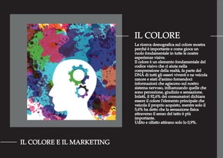 IL COLORE
IL COLORE E IL MARKETING
La ricerca demograﬁca sul colore mostra
perché è importante e come gioca un
ruolo fondamentale in tutte le nostre
esperienze visive.
Il colore è un elemento fondamentale del
codice visivo che ci aiuta nella
comprensione della realtà, fa parte del
DNA di tutti gli esseri viventi e ne veicola
umore e stati d’animo fornendoci
informazioni che agiscono sul nostro
sistema nervoso, inﬂuenzando quelle che
sono percezione, giudizio e sensazione.
Infatti, il 92,6% dei consumatori dichiara
essere il colore l’elemento principale che
veicola il proprio acquisto, mentre solo il
5,6% ha detto che la sensazione ﬁsica
attraverso il senso del tatto è più
importante.
Udito e olfatto attirano solo lo 0,9%.
 