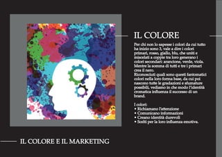 IL COLORE
IL COLORE E IL MARKETING
Per chi non lo sapesse i colori da cui tutto
ha inizio sono 3, vale a dire i colori
primari, rosso, giallo, blu, che uniti e
miscelati a coppie tra loro generano i
colori secondari: arancione, verde, viola.
Mentre la somma di tutti e tre i primari
crea il nero.
Riconosciuti quali sono questi fantomatici
colori nella loro forma base, da cui poi
nascono tutte le gradazioni e sfumature
possibili, vediamo in che modo l’identità
cromatica inﬂuenza il successo di un
brand.
I colori:
• Richiamano l’attenzione
• Comunicano informazioni
• Creano identità durevolì
• Scelti per la loro inﬂuenza emotiva.
 