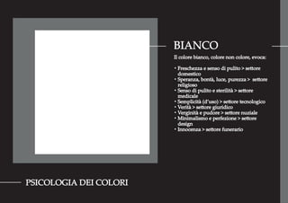 BIANCO
PSICOLOGIA DEI COLORI
Il colore bianco, colore non colore, evoca:
・Freschezza e senso di pulito > settore
domestico
・Speranza, bontà, luce, purezza > settore
religioso
・Senso di pulito e sterilità > settore
medicale
・Semplicità (d’uso) > settore tecnologico
・Verità > settore giuridico
・Verginità e pudore > settore nuziale
・Minimalismo e perfezione > settore
design
・Innocenza > settore funerario
 
