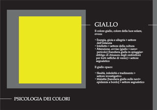 GIALLO
PSICOLOGIA DEI COLORI
Il colore giallo, colore della luce solare,
evoca:
・Energia, gioia e allegria > settore
dell’infanzia
・Intelletto > settore della cultura
・Attenzione, avviso [giallo + nero=
pericolo] [bandiera gialla in spiaggia=
obbligo di chiusura degli ombrelloni
per forti raﬃche di vento] > settore
segnaletico
Il giallo opaco:
・Slealtà, infedeltà e tradimento >
settore investigativo
・Malattie [bandiera gialla sulle navi=
epidemie a bordo] > settore segnaletico
 
