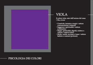 VIOLA
PSICOLOGIA DEI COLORI
Il colore viola, nato dall’unione del rosso
+ blu, evoca:
・Creatività, fantasia e magia > settore
comunicazione e infanzia
・Saggezza e spiritualità > settore
ecclesiastico
・Magia, spiritualità, dignità, mistero e
visione > settore ludico
・Moda, vanità, successo e lusso > settore
fashion e cosmesi (profumi)
 