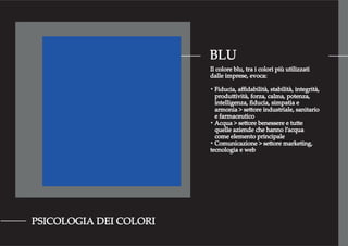 BLU
PSICOLOGIA DEI COLORI
Il colore blu, tra i colori più utilizzati
dalle imprese, evoca:
・Fiducia, aﬃdabilità, stabilità, integrità,
produttività, forza, calma, potenza,
intelligenza, ﬁducia, simpatia e
armonia > settore industriale, sanitario
e farmaceutico
・Acqua > settore benessere e tutte
quelle aziende che hanno l’acqua
come elemento principale
・Comunicazione > settore marketing,
tecnologia e web
 