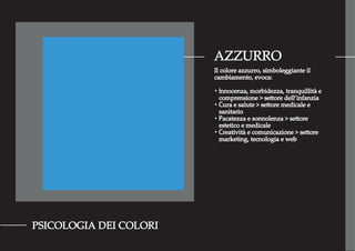 AZZURRO
PSICOLOGIA DEI COLORI
Il colore azzurro, simboleggiante il
cambiamento, evoca:
・Innocenza, morbidezza, tranquillità e
comprensione > settore dell’infanzia
・Cura e salute > settore medicale e
sanitario
・Pacatezza e sonnolenza > settore
estetico e medicale
・Creatività e comunicazione > settore
marketing, tecnologia e web
 