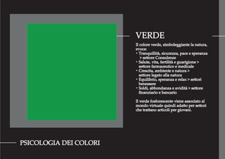 VERDE
PSICOLOGIA DEI COLORI
Il colore verde, simboleggiante la natura,
evoca:
・Tranquillità, sicurezza, pace e speranza
> settore Consulenze
・Salute, vita, fertilità e guarigione >
settore farmaceutico e medicale
・Crescita, ambiente e natura >
settore legato alla natura
・Equilibrio, speranza e relax > settori
benessere
・Soldi, abbondanza e avidità > settore
ﬁnanziario e bancario
Il verde fosforescente viene associato al
mondo virtuale quindi adatto per settori
che trattano articoli per giovani.
 