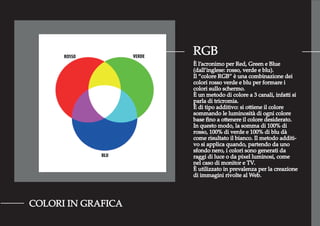 RGB
COLORI IN GRAFICA
È l’acronimo per Red, Green e Blue
(dall’inglese: rosso, verde e blu).
Il “colore RGB” è una combinazione dei
colori rosso verde e blu per formare i
colori sullo schermo.
È un metodo di colore a 3 canali, infatti si
parla di tricromia.
È di tipo additivo: si ottiene il colore
sommando le luminosità di ogni colore
base ﬁno a ottenere il colore desiderato.
In questo modo, la somma di 100% di
rosso, 100% di verde e 100% di blu dà
come risultato il bianco. Il metodo additi-
vo si applica quando, partendo da uno
sfondo nero, i colori sono generati da
raggi di luce o da pixel luminosi, come
nel caso di monitor e TV.
È utilizzato in prevalenza per la creazione
di immagini rivolte al Web.
 