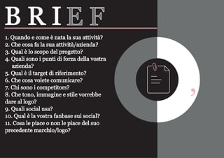 ‘
1. Quando e come è nata la sua attività?
2. Che cosa fa la sua attività/azienda?
3. Qual è lo scopo del progetto?
4. Quali sono i punti di forza della vostra
azienda?
5. Qual è il target di riferimento?
6. Che cosa volete comunicare?
7. Chi sono i competitors?
8. Che tono, immagine e stile vorrebbe
dare al logo?
9. Quali social usa?
10. Qual è la vostra fanbase sui social?
11. Cosa le piace o non le piace del suo
precedente marchio/logo?
B R I E F
 