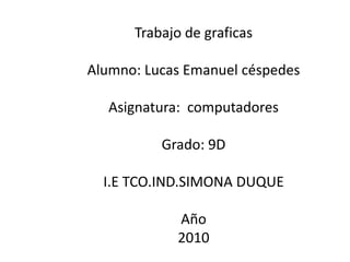 Trabajo de graficas  Alumno: Lucas Emanuel céspedes Asignatura:  computadores  Grado: 9D I.E TCO.IND.SIMONA DUQUE  Año 2010 