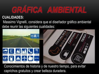 CUALIDADES:
Massimo Vignelli, considera que el diseñador gráfico ambiental
debe reunir las siguientes cualidades:
Conocimientos de historia y de nuestro tiempo, para evitar
caprichos gratuitos y crear belleza duradera.
 