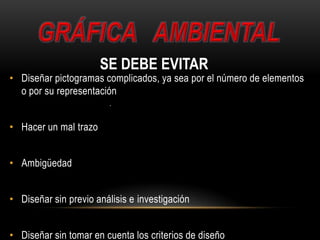 • Diseñar pictogramas complicados, ya sea por el número de elementos
o por su representación
• Hacer un mal trazo
• Ambigüedad
• Diseñar sin previo análisis e investigación
• Diseñar sin tomar en cuenta los criterios de diseño
SE DEBE EVITAR
 