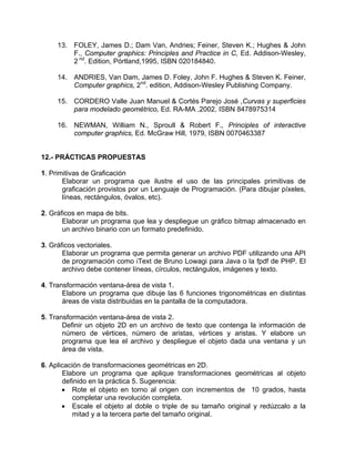 13. FOLEY, James D.; Dam Van, Andries; Feiner, Steven K.; Hughes & John
F., Computer graphics: Principles and Practice in C, Ed. Addison-Wesley,
2 nd
. Edition, Pórtland,1995, ISBN 020184840.
14. ANDRIES, Van Dam, James D. Foley, John F. Hughes & Steven K. Feiner,
Computer graphics, 2nd
. edition, Addison-Wesley Publishing Company.
15. CORDERO Valle Juan Manuel & Cortés Parejo José ,Curvas y superficies
para modelado geométrico, Ed. RA-MA ,2002, ISBN 8478975314
16. NEWMAN, William N., Sproull & Robert F., Principles of interactive
computer graphics, Ed. McGraw Hill, 1979, ISBN 0070463387
12.- PRÁCTICAS PROPUESTAS
1. Primitivas de Graficación
Elaborar un programa que ilustre el uso de las principales primitivas de
graficación provistos por un Lenguaje de Programación. (Para dibujar píxeles,
líneas, rectángulos, óvalos, etc).
2. Gráficos en mapa de bits.
Elaborar un programa que lea y despliegue un gráfico bitmap almacenado en
un archivo binario con un formato predefinido.
3. Gráficos vectoriales.
Elaborar un programa que permita generar un archivo PDF utilizando una API
de programación como iText de Bruno Lowagi para Java o la fpdf de PHP. El
archivo debe contener líneas, círculos, rectángulos, imágenes y texto.
4. Transformación ventana-área de vista 1.
Elabore un programa que dibuje las 6 funciones trigonométricas en distintas
áreas de vista distribuidas en la pantalla de la computadora.
5. Transformación ventana-área de vista 2.
Definir un objeto 2D en un archivo de texto que contenga la información de
número de vértices, número de aristas, vértices y aristas. Y elabore un
programa que lea el archivo y despliegue el objeto dada una ventana y un
área de vista.
6. Aplicación de transformaciones geométricas en 2D.
Elabore un programa que aplique transformaciones geométricas al objeto
definido en la práctica 5. Sugerencia:
• Rote el objeto en torno al origen con incrementos de 10 grados, hasta
completar una revolución completa.
• Escale el objeto al doble o triple de su tamaño original y redúzcalo a la
mitad y a la tercera parte del tamaño original.
 