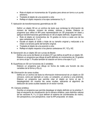 • Rote el objeto en incrementos de 10 grados pero ahora en torno a un punto
arbitrario.
• Traslade el objeto de una posición a otra
• Refleje el objeto respecto a los ejes cartesianos X y Y.
7. Aplicación de transformaciones geométricas de 3D
Definir un objeto 3D en un archivo de texto que contenga la información de
número de vértices, número de aristas, vértices y aristas. Elabore un
programa que utilice el API para representación en 3D propuesto en clase y
aplique transformaciones geométricas en 3D al objeto definido. Sugerencias:
• Rote el objeto en incrementos de 10 grados en torno a cada uno de los
ejes cartesianos X, Y y Z.
• Escale el objeto al doble o triple de su tamaño original y redúzcalo a la
mitad o la tercera parte del tamaño original.
• Traslade el objeto de una posición a otra
• Refleje el objeto respecto a los planos cartesianos XY, YZ y XZ.
8. Generación de un objeto 3D con curvas de Bezier.
Defina una curva de Bezier en el plano XY que defina el perfil de un objeto 3D.
Elabore un programa que dibuje el perfil definido en incrementos de 10 grados
en torno al eje Y. Pruebe también la rotación en torno a los ejes X y Z.
9. Superficies en 3D con funciones de 2 variables.
Elabore un programa que dibuje en forma de malla una función de dos
variables de la forma y=f(x,z).
10. Eliminación de caras ocultas.
Defina en un archivo de texto la información tridimensional de un objeto en 3D
cóncavo, como por ejemplo un cubo, un octaedro, un prisma o una pirámide.
Elabore un programa que permita rotar el objeto en torno al eje Y
desplegándolo sin mostrar las caras ocultas, aplicando el algoritmo de
detección de caras ocultas basado en el vector normal.
11. Cámara sintética
Escriba un programa que permita desplegar el objeto definido en la práctica 7,
bajo el esquema de visualización de la cámara sintética, para distintos valores
de los vectores N, V y U (que definen el sistema de coordenadas de visión).
Sin perspectiva y con perspectiva. Usar la API propuesta en clase.
 