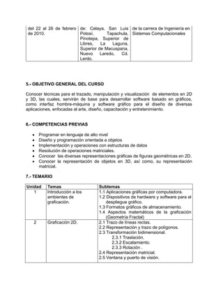del 22 al 26 de febrero
de 2010.
de: Celaya, San Luis
Potosí, Tapachula,
Pinotepa, Superior de
Libres, La Laguna,
Superior de Macuspana,
Nuevo Laredo, Cd.
Lerdo.
de la carrera de Ingeniería en
Sistemas Computacionales
5.- OBJETIVO GENERAL DEL CURSO
Conocer técnicas para el trazado, manipulación y visualización de elementos en 2D
y 3D, las cuales, servirán de base para desarrollar software basado en gráficos,
como interfaz hombre-máquina y software gráfico para el diseño de diversas
aplicaciones, enfocadas al arte, diseño, capacitación y entretenimiento.
6.- COMPETENCIAS PREVIAS
• Programar en lenguaje de alto nivel
• Diseño y programación orientada a objetos
• Implementación y operaciones con estructuras de datos
• Resolución de operaciones matriciales.
• Conocer las diversas representaciones gráficas de figuras geométricas en 2D.
• Conocer la representación de objetos en 3D, así como, su representación
matricial.
7.- TEMARIO
Unidad Temas Subtemas
1 Introducción a los
ambientes de
graficación.
1.1 Aplicaciones gráficas por computadora.
1.2 Dispositivos de hardware y software para el
despliegue gráfico.
1.3 Formatos gráficos de almacenamiento.
1.4 Aspectos matemáticos de la graficación
(Geometría Fractal)
2 Graficación 2D. 2.1 Trazo de líneas rectas.
2.2 Representación y trazo de polígonos.
2.3 Transformación bidimensional.
2.3.1 Traslación.
2.3.2 Escalamiento.
2.3.3 Rotación .
2.4 Representación matricial.
2.5 Ventana y puerto de visión.
 
