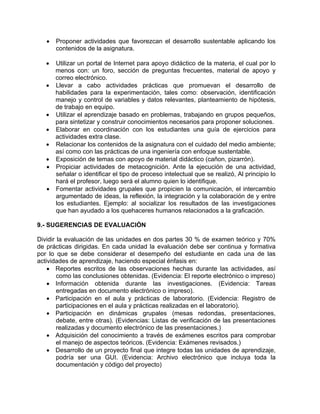 • Proponer actividades que favorezcan el desarrollo sustentable aplicando los
contenidos de la asignatura.
• Utilizar un portal de Internet para apoyo didáctico de la materia, el cual por lo
menos con: un foro, sección de preguntas frecuentes, material de apoyo y
correo electrónico.
• Llevar a cabo actividades prácticas que promuevan el desarrollo de
habilidades para la experimentación, tales como: observación, identificación
manejo y control de variables y datos relevantes, planteamiento de hipótesis,
de trabajo en equipo.
• Utilizar el aprendizaje basado en problemas, trabajando en grupos pequeños,
para sintetizar y construir conocimientos necesarios para proponer soluciones.
• Elaborar en coordinación con los estudiantes una guía de ejercicios para
actividades extra clase.
• Relacionar los contenidos de la asignatura con el cuidado del medio ambiente;
así como con las prácticas de una ingeniería con enfoque sustentable.
• Exposición de temas con apoyo de material didáctico (cañon, pizarrón).
• Propiciar actividades de metacognición. Ante la ejecución de una actividad,
señalar o identificar el tipo de proceso intelectual que se realizó, Al principio lo
hará el profesor, luego será el alumno quien lo identifique.
• Fomentar actividades grupales que propicien la comunicación, el intercambio
argumentado de ideas, la reflexión, la integración y la colaboración de y entre
los estudiantes. Ejemplo: al socializar los resultados de las investigaciones
que han ayudado a los quehaceres humanos relacionados a la graficación.
9.- SUGERENCIAS DE EVALUACIÓN
Dividir la evaluación de las unidades en dos partes 30 % de examen teórico y 70%
de prácticas dirigidas. En cada unidad la evaluación debe ser continua y formativa
por lo que se debe considerar el desempeño del estudiante en cada una de las
actividades de aprendizaje, haciendo especial énfasis en:
• Reportes escritos de las observaciones hechas durante las actividades, así
como las conclusiones obtenidas. (Evidencia: El reporte electrónico o impreso)
• Información obtenida durante las investigaciones. (Evidencia: Tareas
entregadas en documento electrónico o impreso).
• Participación en el aula y prácticas de laboratorio. (Evidencia: Registro de
participaciones en el aula y prácticas realizadas en el laboratorio).
• Participación en dinámicas grupales (mesas redondas, presentaciones,
debate, entre otras). (Evidencias: Listas de verificación de las presentaciones
realizadas y documento electrónico de las presentaciones.)
• Adquisición del conocimiento a través de exámenes escritos para comprobar
el manejo de aspectos teóricos. (Evidencia: Exámenes revisados.)
• Desarrollo de un proyecto final que integre todas las unidades de aprendizaje,
podría ser una GUI. (Evidencia: Archivo electrónico que incluya toda la
documentación y código del proyecto)
 