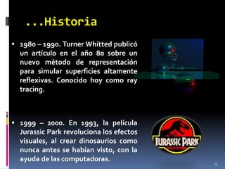 ...Historia131980 – 1990. Turner Whitted publicó un artículo en el año 80 sobre un nuevo método de representación para simular superficies altamente reflexivas. Conocido hoy como raytracing.1999 – 2000. En 1993, la película Jurassic Park revoluciona los efectos visuales, al crear dinosaurios como nunca antes se habían visto, con la ayuda de las computadoras.