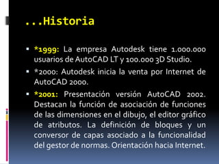 ...Historia*1999: La empresa Autodesk tiene 1.000.000 usuarios de AutoCAD LT y 100.000 3D Studio.*2000: Autodesk inicia la venta por Internet de AutoCAD 2000.*2001: Presentación versión AutoCAD 2002. Destacan la función de asociación de funciones de las dimensiones en el dibujo, el editor gráfico de atributos. La definición de bloques y un conversor de capas asociado a la funcionalidad del gestor de normas. Orientación hacia Internet.