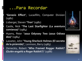 ...Para Recordar"GenesisEffect", Lucasfilm, ComputerDivision (1981)Lisberger, Steven "Tron" (1982)Castle, Nick "TheLastStarfighter (La aventura comienza)" (1984)Hyams, Peter "2010 OdysseyTwo (2010 Odisea dos)" (1984)Lasseter, John "Young Sherlock Holmes (El secreto de la pirámide)", Levinson, Barry (1985)Zemeckis, Robert "WhoFramedRoggerRabbit? (Quién engañó a Roger Rabbit?)" (1988)15